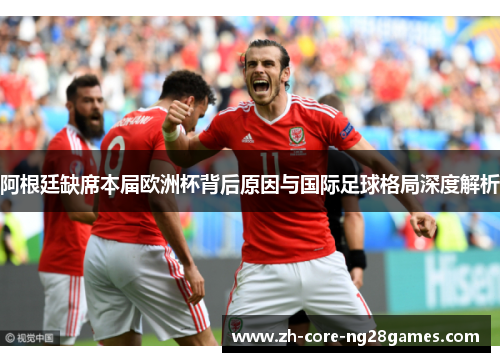 阿根廷缺席本届欧洲杯背后原因与国际足球格局深度解析