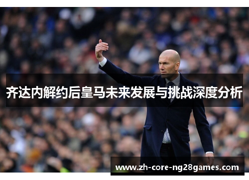 齐达内解约后皇马未来发展与挑战深度分析