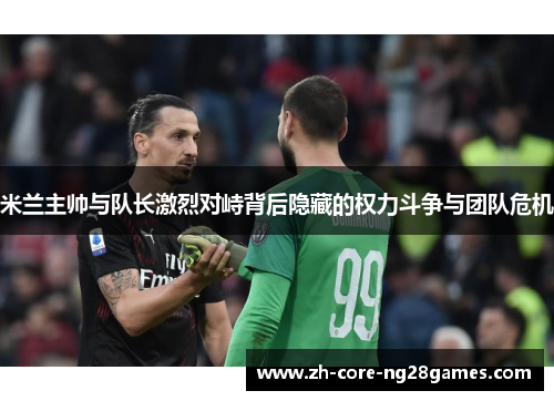 米兰主帅与队长激烈对峙背后隐藏的权力斗争与团队危机