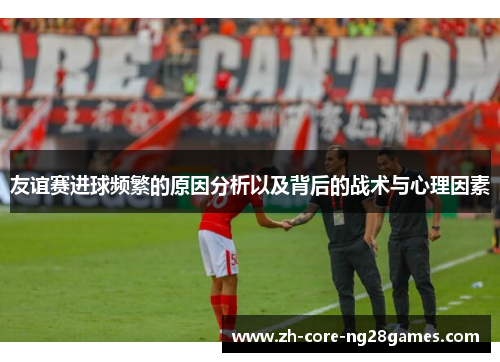友谊赛进球频繁的原因分析以及背后的战术与心理因素 友谊赛进球频繁的原因分析以及背后的战术与心理因素