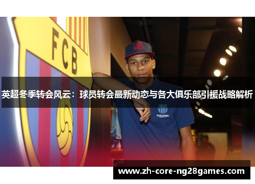 英超冬季转会风云:球员转会最新动态与各大俱乐部引援战略解析 英超冬季转会风云:球员转会最新动态与各大俱乐部引援战略解析