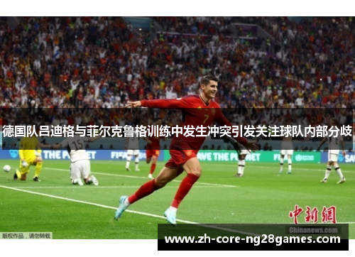 德国队吕迪格与菲尔克鲁格训练中发生冲突引发关注球队内部分歧 德国队吕迪格与菲尔克鲁格训练中发生冲突引发关注球队内部分歧