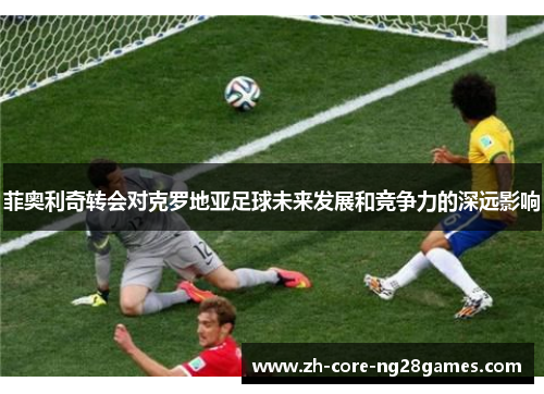 菲奥利奇转会对克罗地亚足球未来发展和竞争力的深远影响