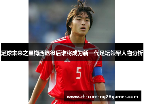 足球未来之星梅西退役后谁将成为新一代足坛领军人物分析