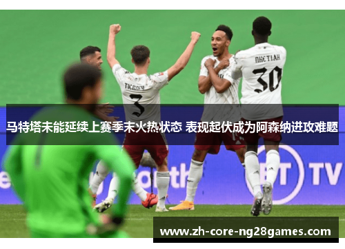 马特塔未能延续上赛季末火热状态 表现起伏成为阿森纳进攻难题 马特塔未能延续上赛季末火热状态 表现起伏成为阿森纳进攻难题